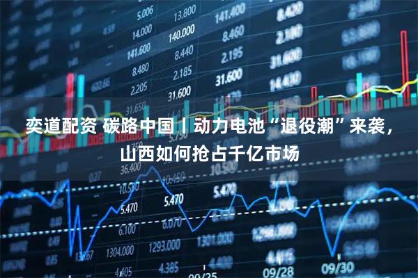 奕道配资 碳路中国丨动力电池“退役潮”来袭，山西如何抢占千亿市场