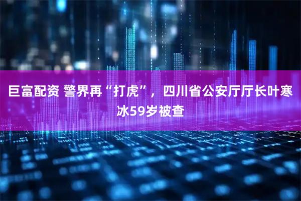 巨富配资 警界再“打虎”，四川省公安厅厅长叶寒冰59岁被查