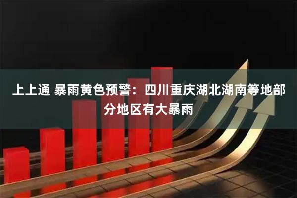 上上通 暴雨黄色预警：四川重庆湖北湖南等地部分地区有大暴雨