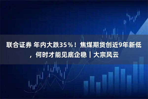 联合证券 年内大跌35％！焦煤期货创近9年新低，何时才能见底企稳｜大宗风云