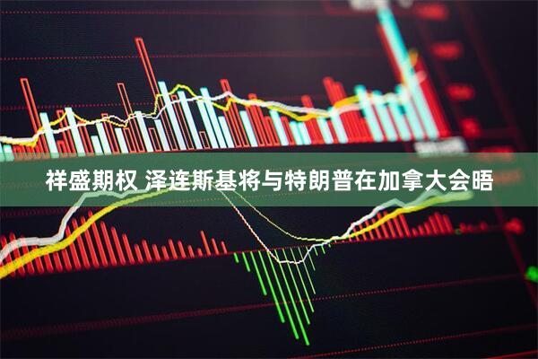 祥盛期权 泽连斯基将与特朗普在加拿大会晤
