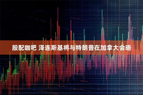 股配咖吧 泽连斯基将与特朗普在加拿大会晤