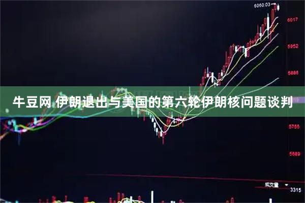 牛豆网 伊朗退出与美国的第六轮伊朗核问题谈判