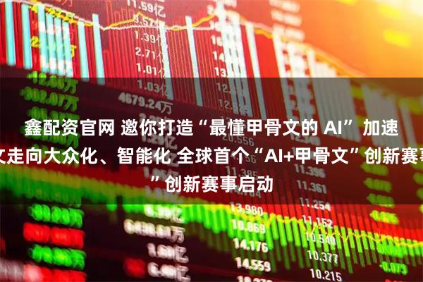 鑫配资官网 邀你打造“最懂甲骨文的 AI” 加速甲骨文走向大众化、智能化 全球首个“AI+甲骨文”创新赛事启动