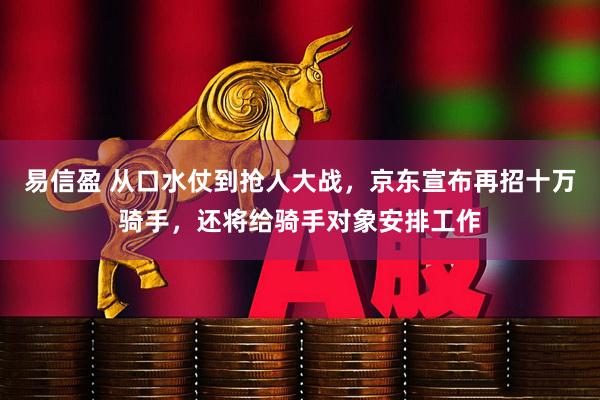 易信盈 从口水仗到抢人大战，京东宣布再招十万骑手，还将给骑手对象安排工作