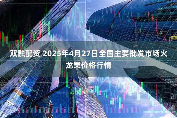 双融配资 2025年4月27日全国主要批发市场火龙果价格行情
