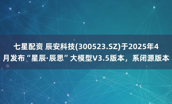七星配资 辰安科技(300523.SZ)于2025年4月发布“星辰·辰思”大模型V3.5版本，系闭源版本