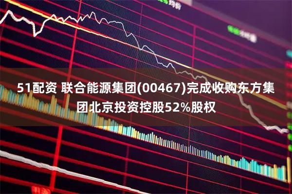 51配资 联合能源集团(00467)完成收购东方集团北京投资控股52%股权