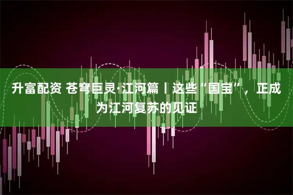 升富配资 苍穹巨灵·江河篇丨这些“国宝”，正成为江河复苏的见证