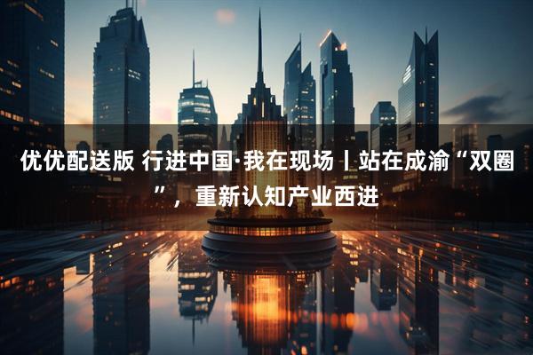 优优配送版 行进中国·我在现场丨站在成渝“双圈”，重新认知产业西进