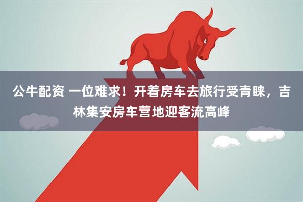 公牛配资 一位难求！开着房车去旅行受青睐，吉林集安房车营地迎客流高峰