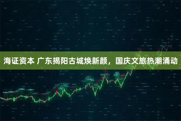 海证资本 广东揭阳古城焕新颜，国庆文旅热潮涌动