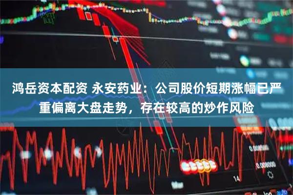 鸿岳资本配资 永安药业：公司股价短期涨幅已严重偏离大盘走势，存在较高的炒作风险