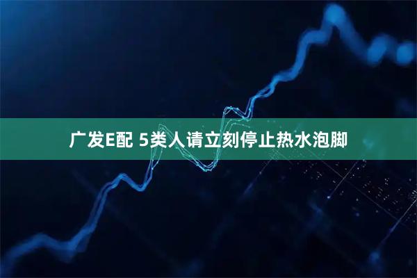 广发E配 5类人请立刻停止热水泡脚
