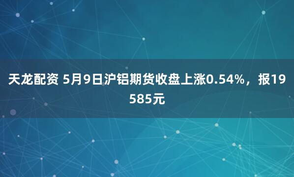天龙配资 5月9日沪铝期货收盘上涨0.54%，报19585元