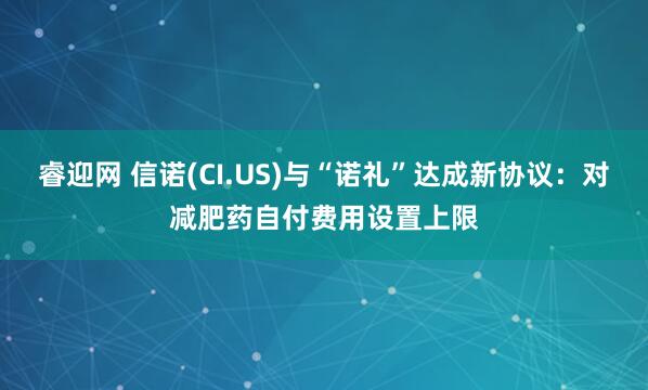 睿迎网 信诺(CI.US)与“诺礼”达成新协议：对减肥药自付费用设置上限