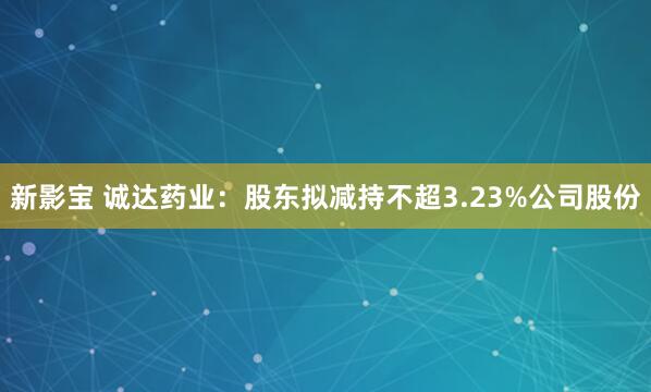 新影宝 诚达药业：股东拟减持不超3.23%公司股份