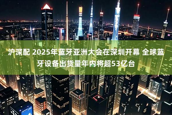 沪深配 2025年蓝牙亚洲大会在深圳开幕 全球蓝牙设备出货量年内将超53亿台
