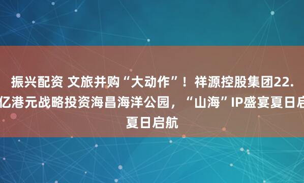 振兴配资 文旅并购“大动作”！祥源控股集团22.95亿港元战略投资海昌海洋公园，“山海”IP盛宴夏日启航