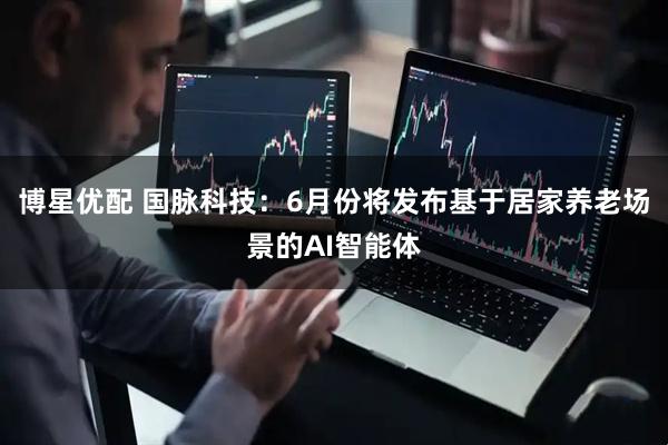 博星优配 国脉科技：6月份将发布基于居家养老场景的AI智能体