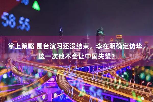 掌上策略 围台演习还没结束,李在明确定访华,这一次他不会让中国失望?