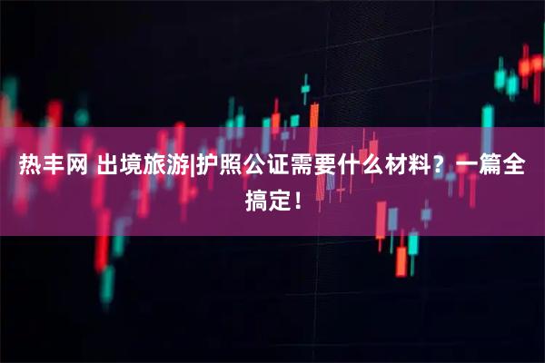 热丰网 出境旅游|护照公证需要什么材料？一篇全搞定！