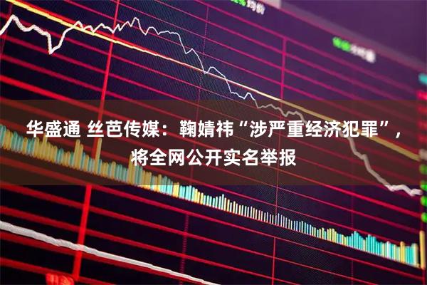 华盛通 丝芭传媒：鞠婧祎“涉严重经济犯罪”，将全网公开实名举报