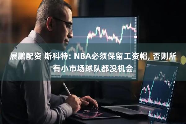展鵬配资 斯科特: NBA必须保留工资帽, 否则所有小市场球队都没机会
