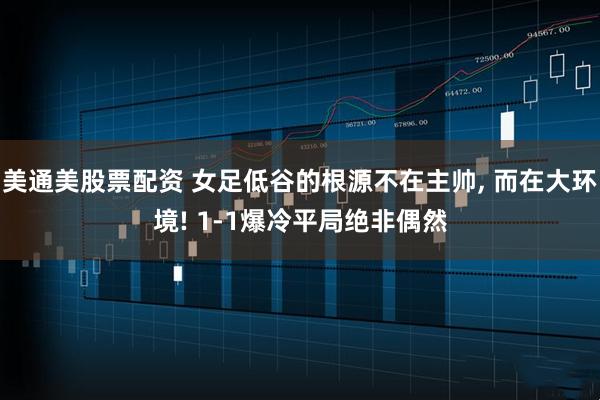 美通美股票配资 女足低谷的根源不在主帅, 而在大环境! 1-1爆冷平局绝非偶然