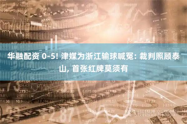 华融配资 0-5! 津媒为浙江输球喊冤: 裁判照顾泰山, 首张红牌莫须有